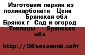 Изготовим парник из поликарбоната › Цена ­ 3 040 - Брянская обл., Брянск г. Сад и огород » Теплицы   . Брянская обл.